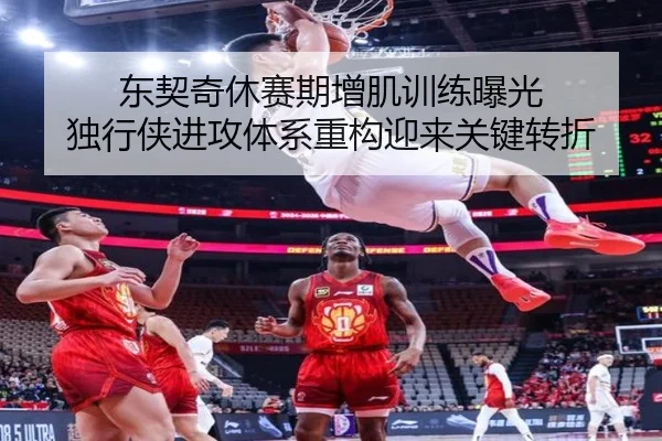 东契奇休赛期增肌训练曝光 独行侠进攻体系重构迎来关键转折