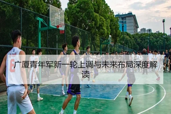 广厦青年军新一轮上调与未来布局深度解读